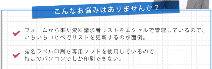 こんなお悩み：フォームから来た資料請求者リストをエクセルで管理しているので、いちいちコピペでリストを更新するのが面倒。宛名ラベル印刷を専用ソフトを使用しているので、特定のパソコンでしか印刷できない。