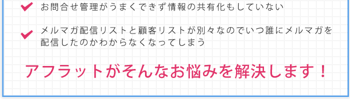 お問合せ管理がうまくできず情報の共有化もしていない。メルマガ配信リストと顧客リストが別々なのでいつ誰にメルマガを配信したのかわからなくなってしまう。