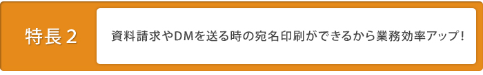 特徴2：資料請求やDMを送る時の宛名印刷ができるから業務効率アップ！