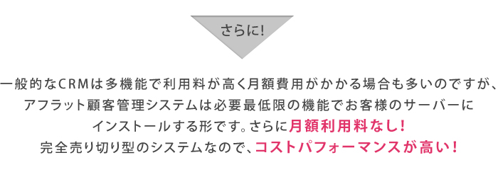 一般的なCRMは多機能で利用料が高く月額費用がかかる場合も多いのですが、アフラット顧客管理システムは必要最低限の機能でお客様のサーバーにインストールする形です。さらに月額利用料なし！完全売り切り型のシステムなので、コストパフォーマンスが高い！